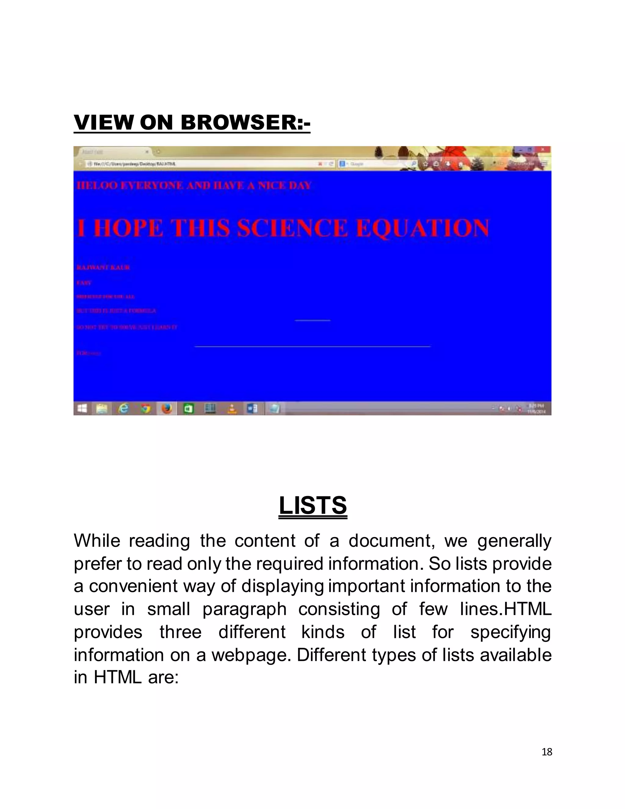 18
VIEW ON BROWSER:-
LISTS
While reading the content of a document, we generally
prefer to read only the required information. So lists provide
a convenient way of displaying important information to the
user in small paragraph consisting of few lines.HTML
provides three different kinds of list for specifying
information on a webpage. Different types of lists available
in HTML are:
 