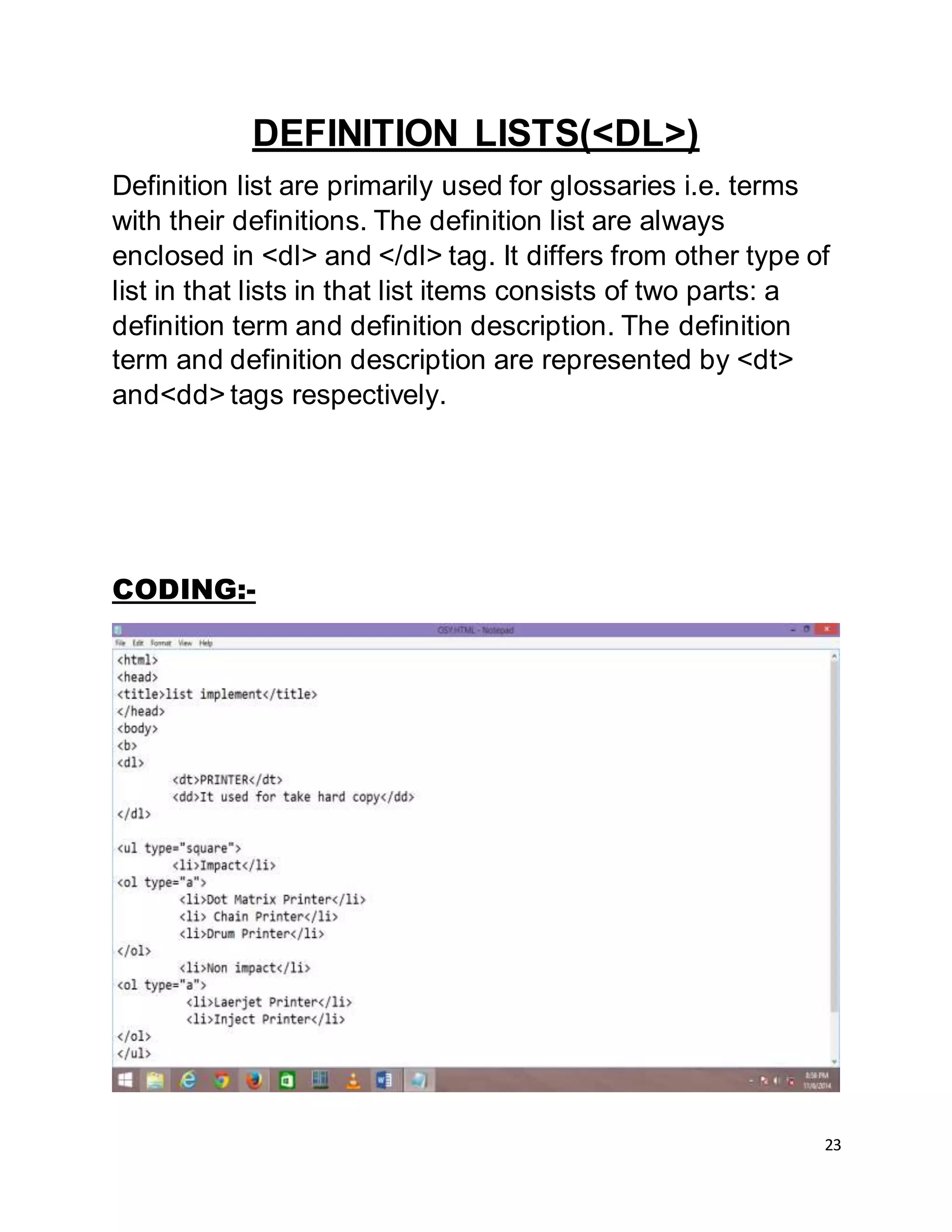 23
DEFINITION LISTS(<DL>)
Definition list are primarily used for glossaries i.e. terms
with their definitions. The definition list are always
enclosed in <dl> and </dl> tag. It differs from other type of
list in that lists in that list items consists of two parts: a
definition term and definition description. The definition
term and definition description are represented by <dt>
and<dd> tags respectively.
CODING:-
 