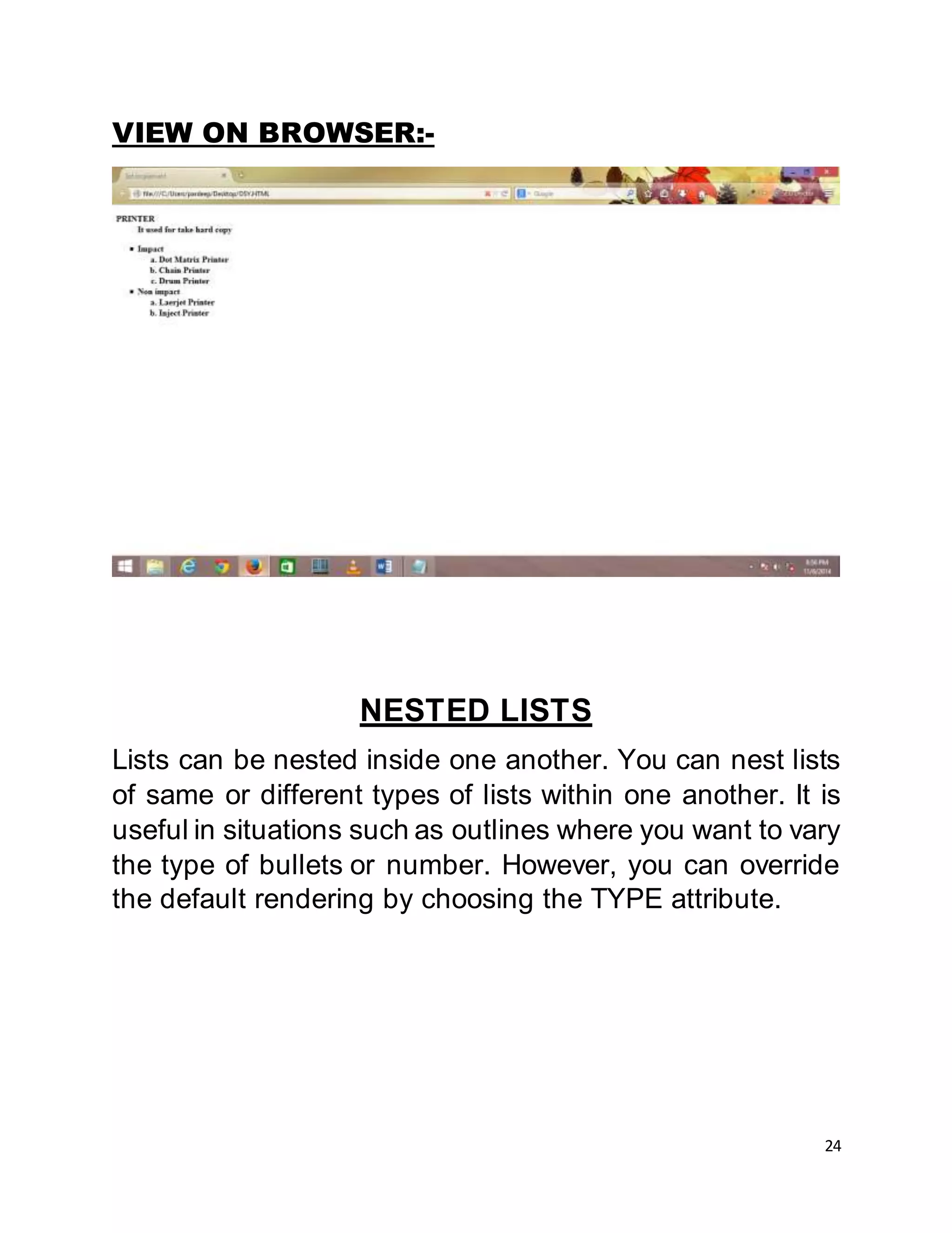 24
VIEW ON BROWSER:-
NESTED LISTS
Lists can be nested inside one another. You can nest lists
of same or different types of lists within one another. It is
useful in situations such as outlines where you want to vary
the type of bullets or number. However, you can override
the default rendering by choosing the TYPE attribute.
 