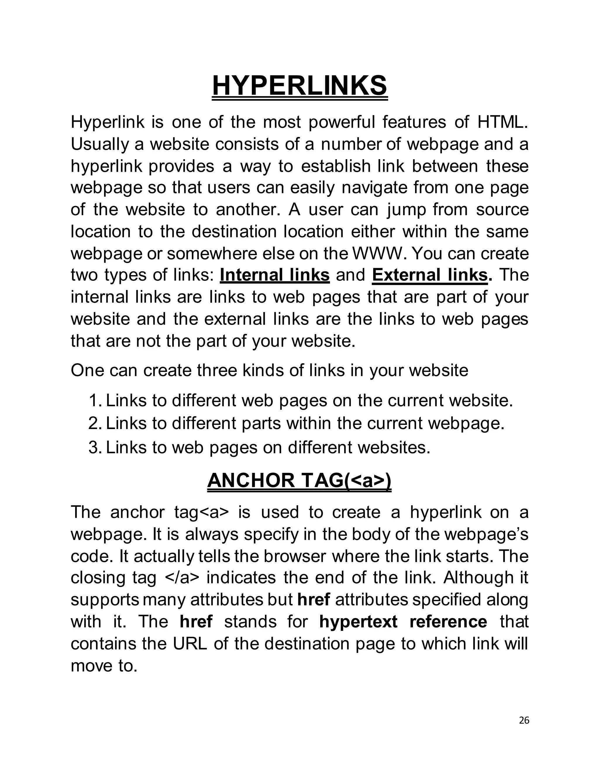 26
HYPERLINKS
Hyperlink is one of the most powerful features of HTML.
Usually a website consists of a number of webpage and a
hyperlink provides a way to establish link between these
webpage so that users can easily navigate from one page
of the website to another. A user can jump from source
location to the destination location either within the same
webpage or somewhere else on the WWW. You can create
two types of links: Internal links and External links. The
internal links are links to web pages that are part of your
website and the external links are the links to web pages
that are not the part of your website.
One can create three kinds of links in your website
1. Links to different web pages on the current website.
2. Links to different parts within the current webpage.
3. Links to web pages on different websites.
ANCHOR TAG(<a>)
The anchor tag<a> is used to create a hyperlink on a
webpage. It is always specify in the body of the webpage’s
code. It actually tells the browser where the link starts. The
closing tag </a> indicates the end of the link. Although it
supports many attributes but href attributes specified along
with it. The href stands for hypertext reference that
contains the URL of the destination page to which link will
move to.
 