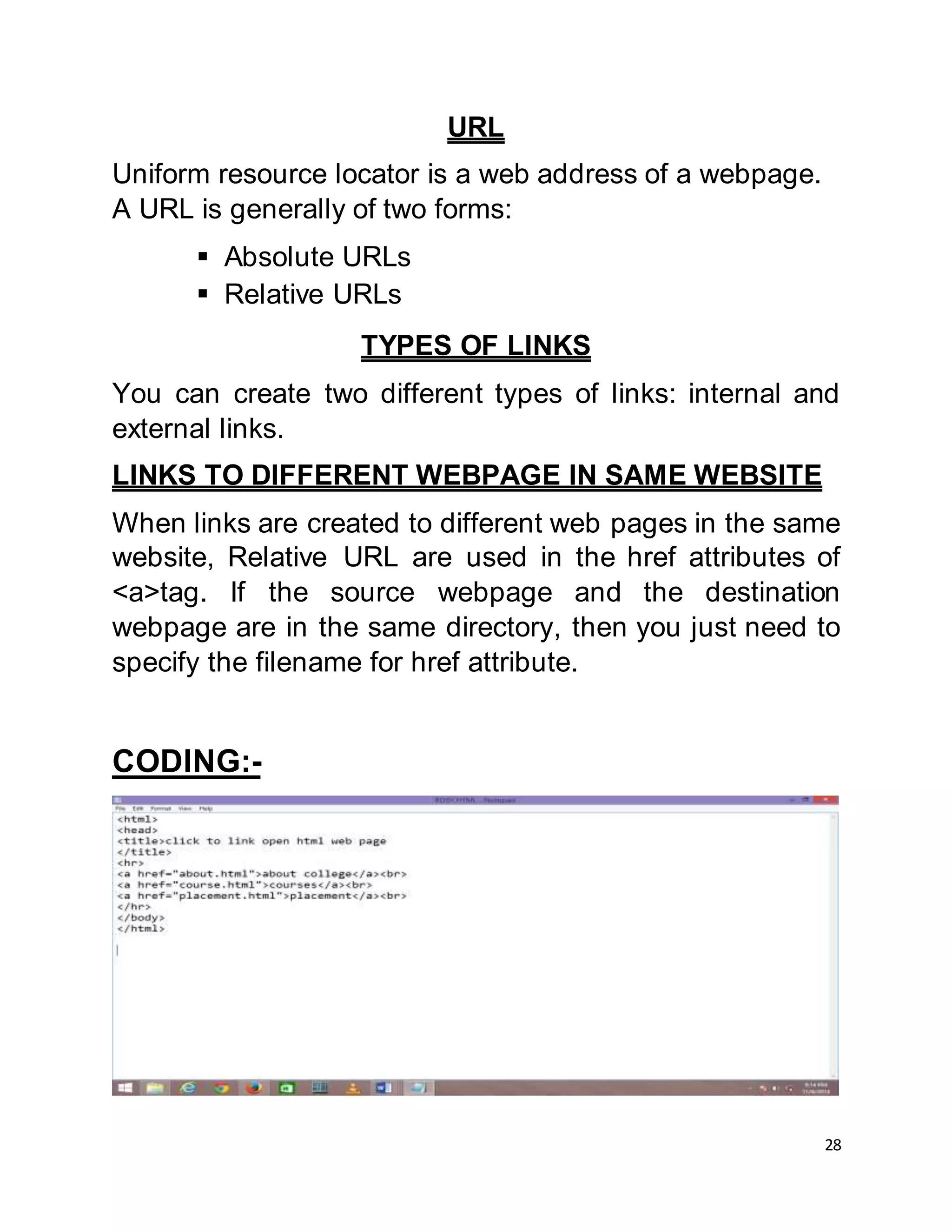 28
URL
Uniform resource locator is a web address of a webpage.
A URL is generally of two forms:
 Absolute URLs
 Relative URLs
TYPES OF LINKS
You can create two different types of links: internal and
external links.
LINKS TO DIFFERENT WEBPAGE IN SAME WEBSITE
When links are created to different web pages in the same
website, Relative URL are used in the href attributes of
<a>tag. If the source webpage and the destination
webpage are in the same directory, then you just need to
specify the filename for href attribute.
CODING:-
 