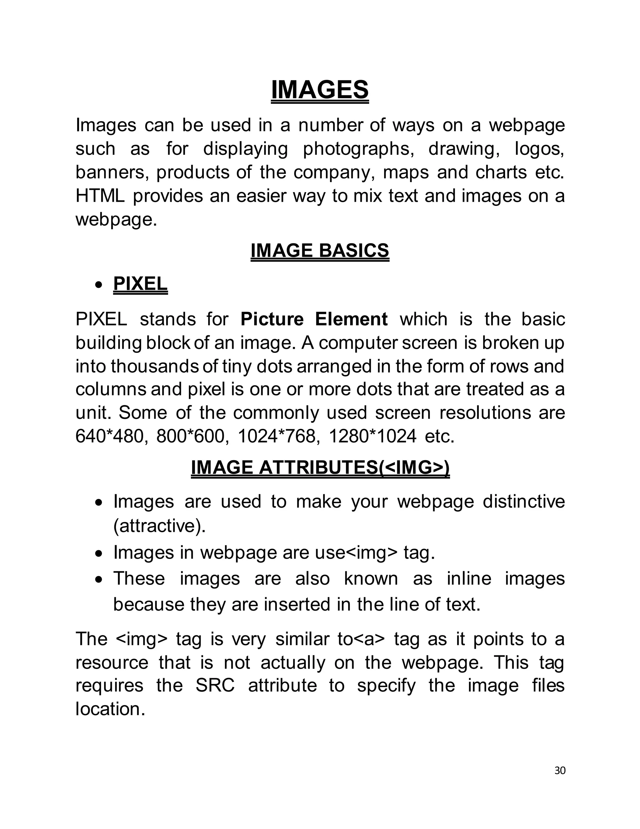 30
IMAGES
Images can be used in a number of ways on a webpage
such as for displaying photographs, drawing, logos,
banners, products of the company, maps and charts etc.
HTML provides an easier way to mix text and images on a
webpage.
IMAGE BASICS
 PIXEL
PIXEL stands for Picture Element which is the basic
building block of an image. A computer screen is broken up
into thousands of tiny dots arranged in the form of rows and
columns and pixel is one or more dots that are treated as a
unit. Some of the commonly used screen resolutions are
640*480, 800*600, 1024*768, 1280*1024 etc.
IMAGE ATTRIBUTES(<IMG>)
 Images are used to make your webpage distinctive
(attractive).
 Images in webpage are use<img> tag.
 These images are also known as inline images
because they are inserted in the line of text.
The <img> tag is very similar to<a> tag as it points to a
resource that is not actually on the webpage. This tag
requires the SRC attribute to specify the image files
location.
 