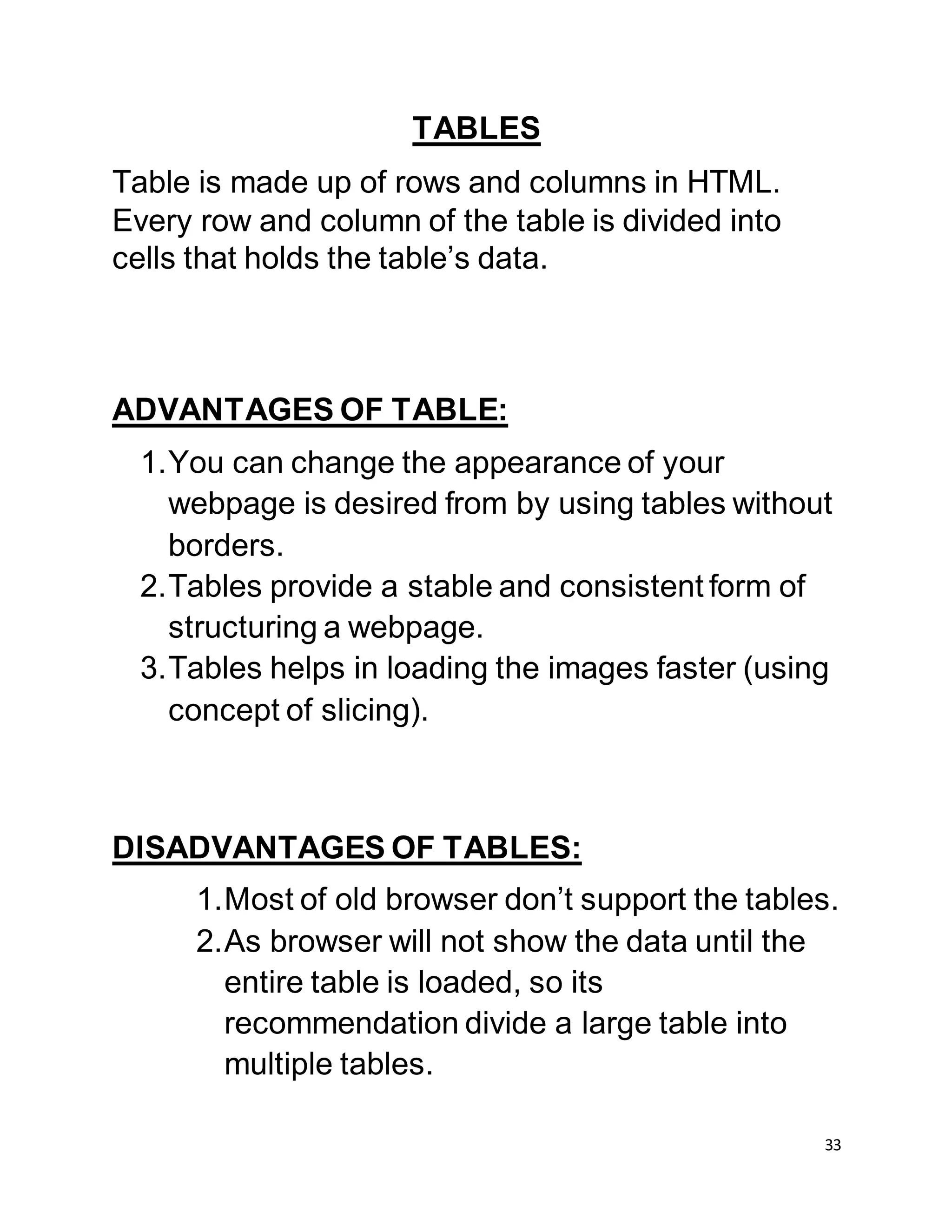 33
TABLES
Table is made up of rows and columns in HTML.
Every row and column of the table is divided into
cells that holds the table’s data.
ADVANTAGES OF TABLE:
1.You can change the appearance of your
webpage is desired from by using tables without
borders.
2.Tables provide a stable and consistent form of
structuring a webpage.
3.Tables helps in loading the images faster (using
concept of slicing).
DISADVANTAGES OF TABLES:
1.Most of old browser don’t support the tables.
2.As browser will not show the data until the
entire table is loaded, so its
recommendation divide a large table into
multiple tables.
 