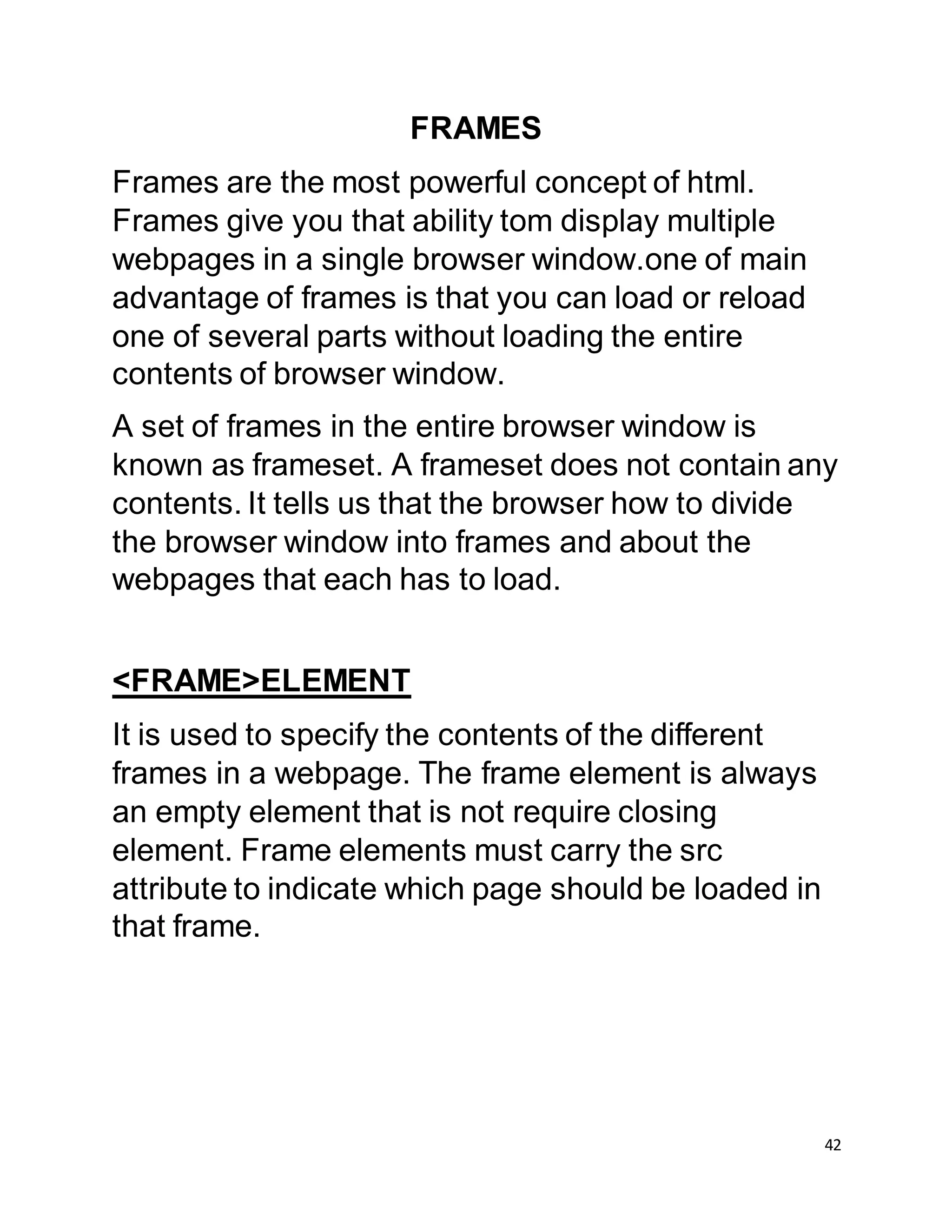 42
FRAMES
Frames are the most powerful concept of html.
Frames give you that ability tom display multiple
webpages in a single browser window.one of main
advantage of frames is that you can load or reload
one of several parts without loading the entire
contents of browser window.
A set of frames in the entire browser window is
known as frameset. A frameset does not contain any
contents. It tells us that the browser how to divide
the browser window into frames and about the
webpages that each has to load.
<FRAME>ELEMENT
It is used to specify the contents of the different
frames in a webpage. The frame element is always
an empty element that is not require closing
element. Frame elements must carry the src
attribute to indicate which page should be loaded in
that frame.
 