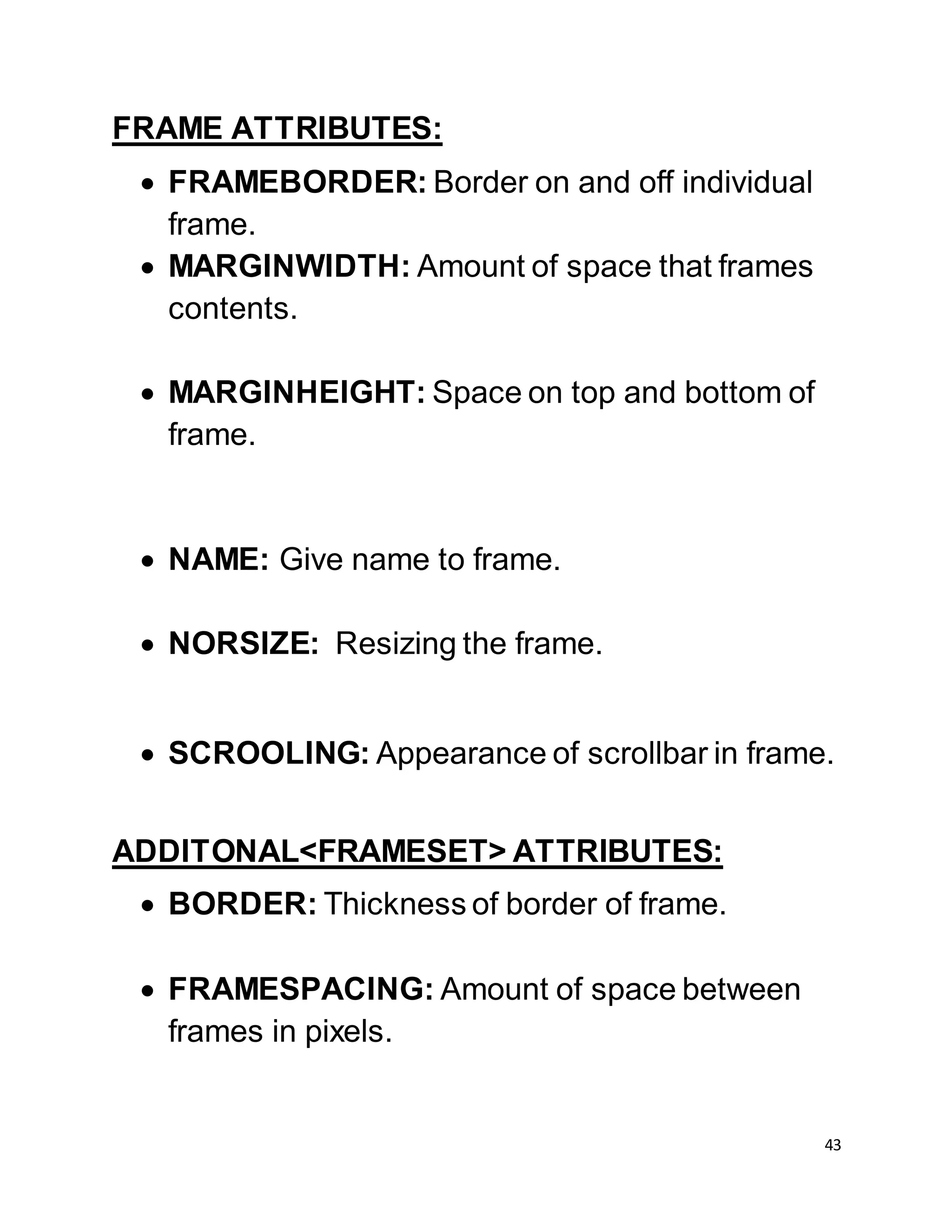 43
FRAME ATTRIBUTES:
 FRAMEBORDER: Border on and off individual
frame.
 MARGINWIDTH: Amount of space that frames
contents.
 MARGINHEIGHT: Space on top and bottom of
frame.
 NAME: Give name to frame.
 NORSIZE: Resizing the frame.
 SCROOLING: Appearance of scrollbar in frame.
ADDITONAL<FRAMESET> ATTRIBUTES:
 BORDER: Thickness of border of frame.
 FRAMESPACING: Amount of space between
frames in pixels.
 