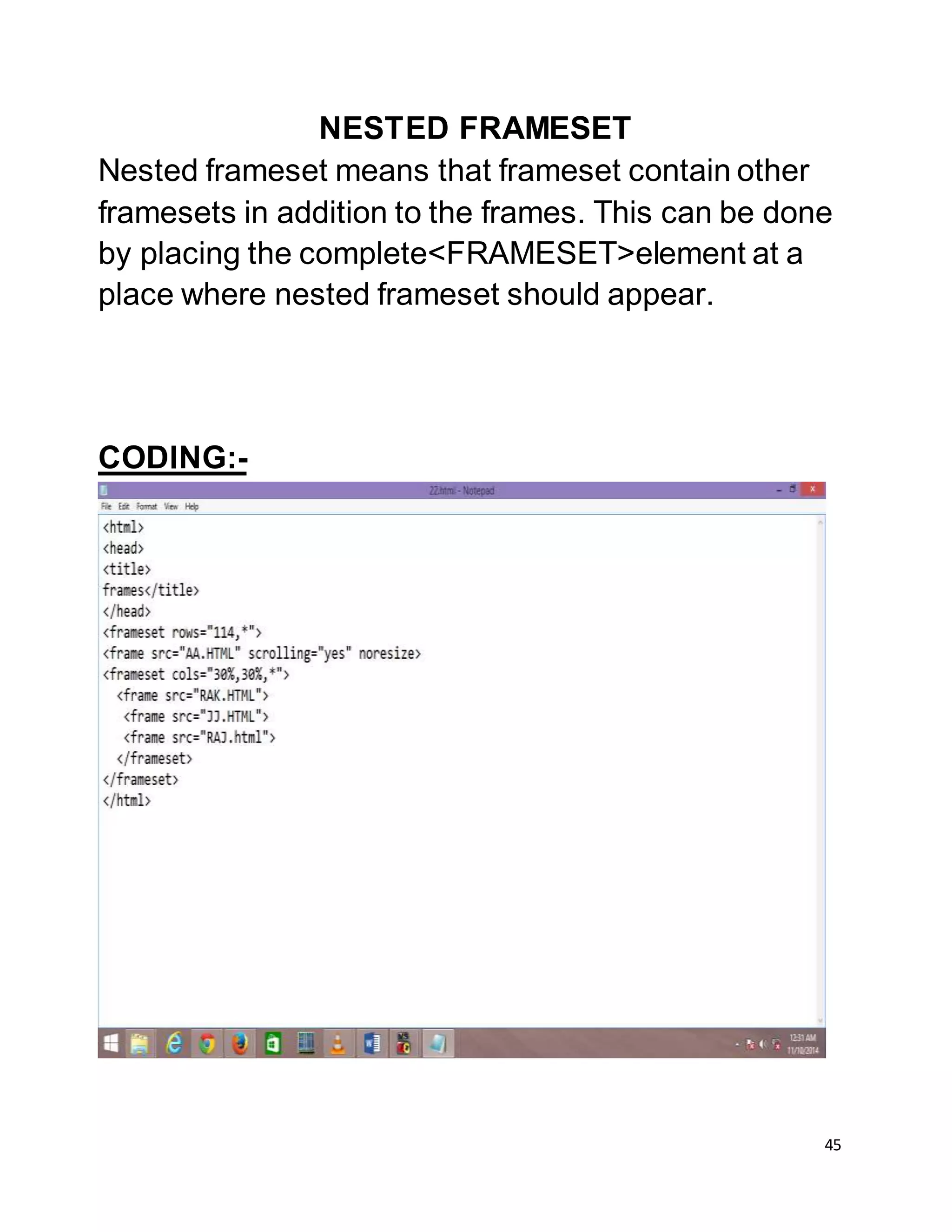 45
NESTED FRAMESET
Nested frameset means that frameset contain other
framesets in addition to the frames. This can be done
by placing the complete<FRAMESET>element at a
place where nested frameset should appear.
CODING:-
 