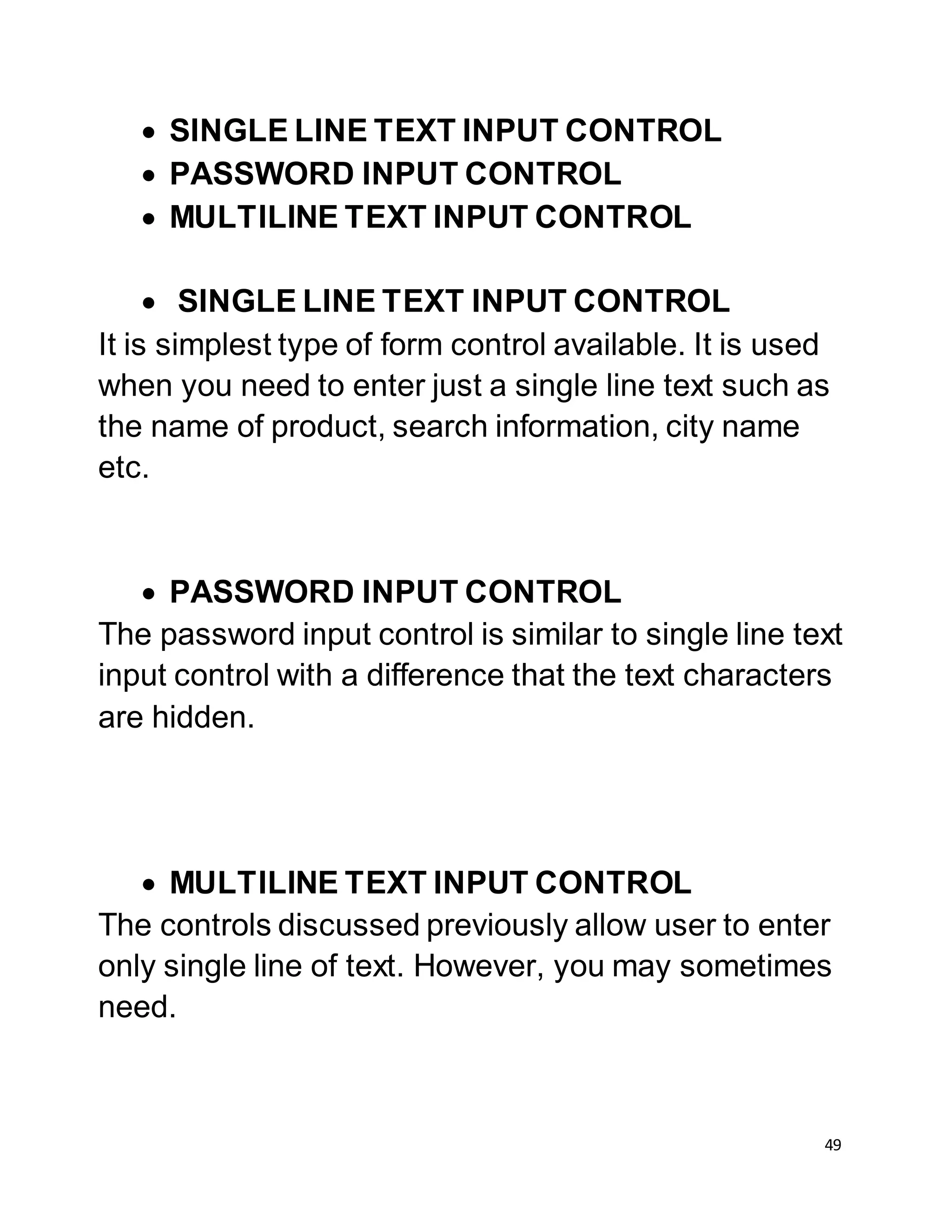 49
 SINGLE LINE TEXT INPUT CONTROL
 PASSWORD INPUT CONTROL
 MULTILINE TEXT INPUT CONTROL
 SINGLE LINE TEXT INPUT CONTROL
It is simplest type of form control available. It is used
when you need to enter just a single line text such as
the name of product, search information, city name
etc.
 PASSWORD INPUT CONTROL
The password input control is similar to single line text
input control with a difference that the text characters
are hidden.
 MULTILINE TEXT INPUT CONTROL
The controls discussed previously allow user to enter
only single line of text. However, you may sometimes
need.
 