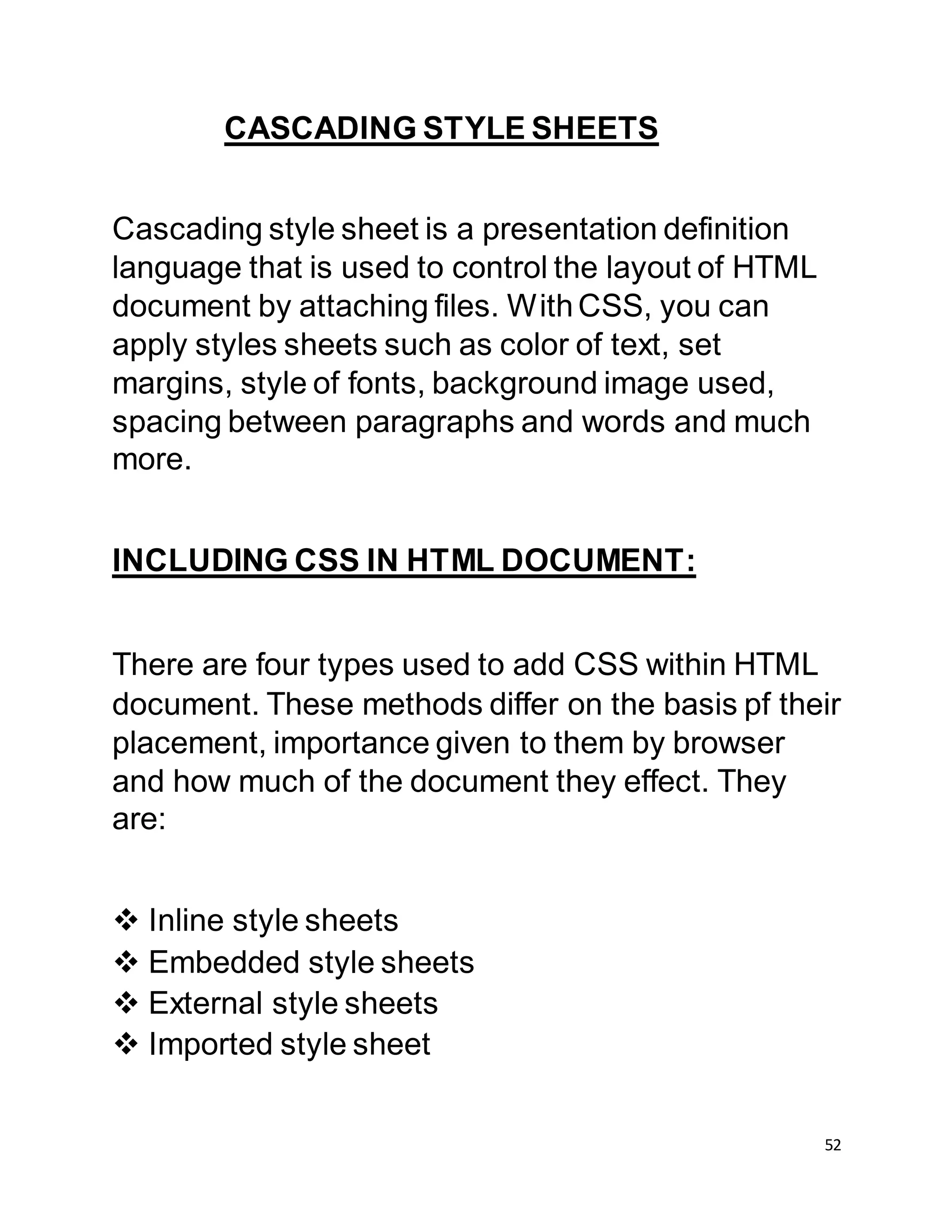 52
CASCADING STYLE SHEETS
Cascading style sheet is a presentation definition
language that is used to control the layout of HTML
document by attaching files. WithCSS, you can
apply styles sheets such as color of text, set
margins, style of fonts, background image used,
spacing between paragraphs and words and much
more.
INCLUDING CSS IN HTML DOCUMENT:
There are four types used to add CSS within HTML
document. These methods differ on the basis pf their
placement, importance given to them by browser
and how much of the document they effect. They
are:
 Inline style sheets
 Embedded style sheets
 External style sheets
 Imported style sheet
 
