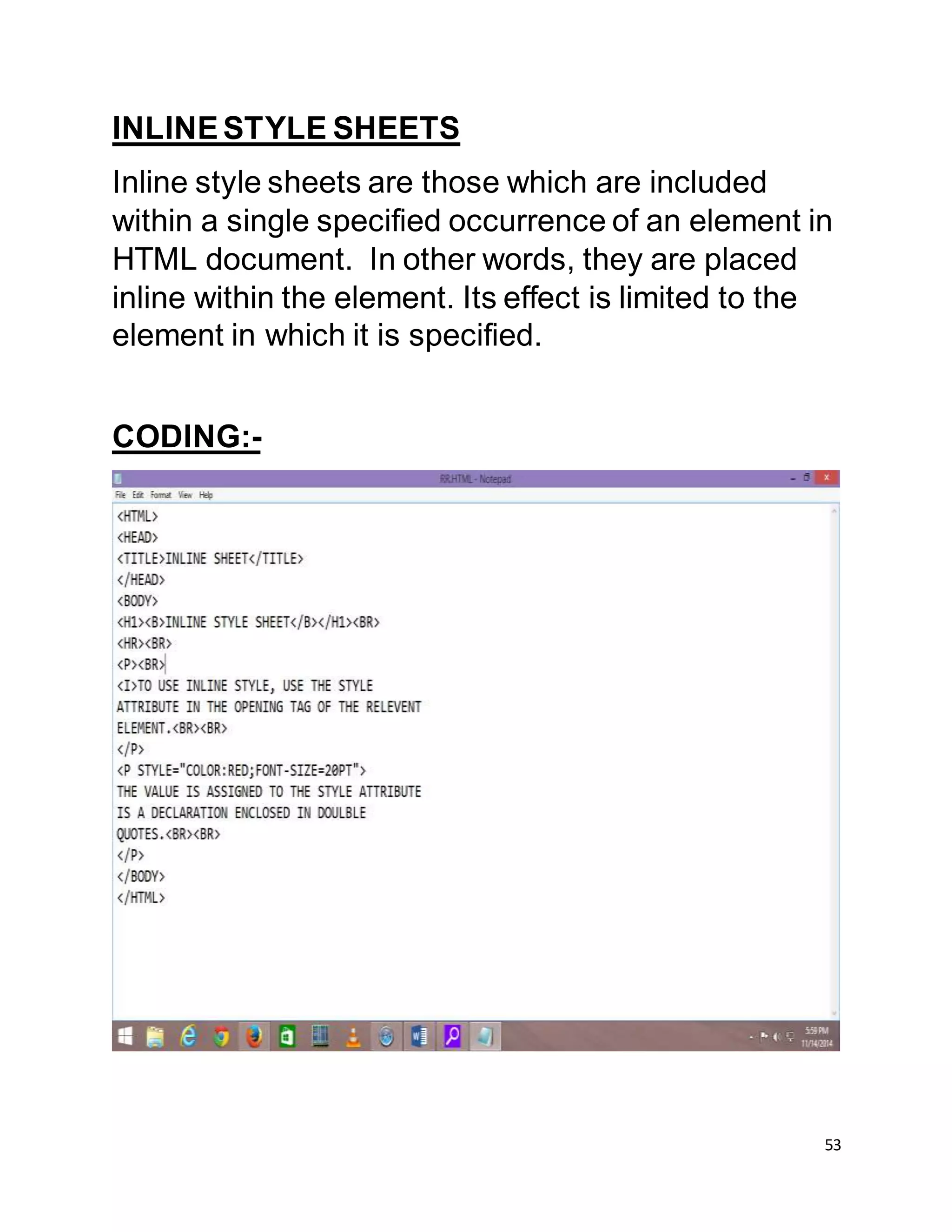 53
INLINESTYLE SHEETS
Inline style sheets are those which are included
within a single specified occurrence of an element in
HTML document. In other words, they are placed
inline within the element. Its effect is limited to the
element in which it is specified.
CODING:-
 