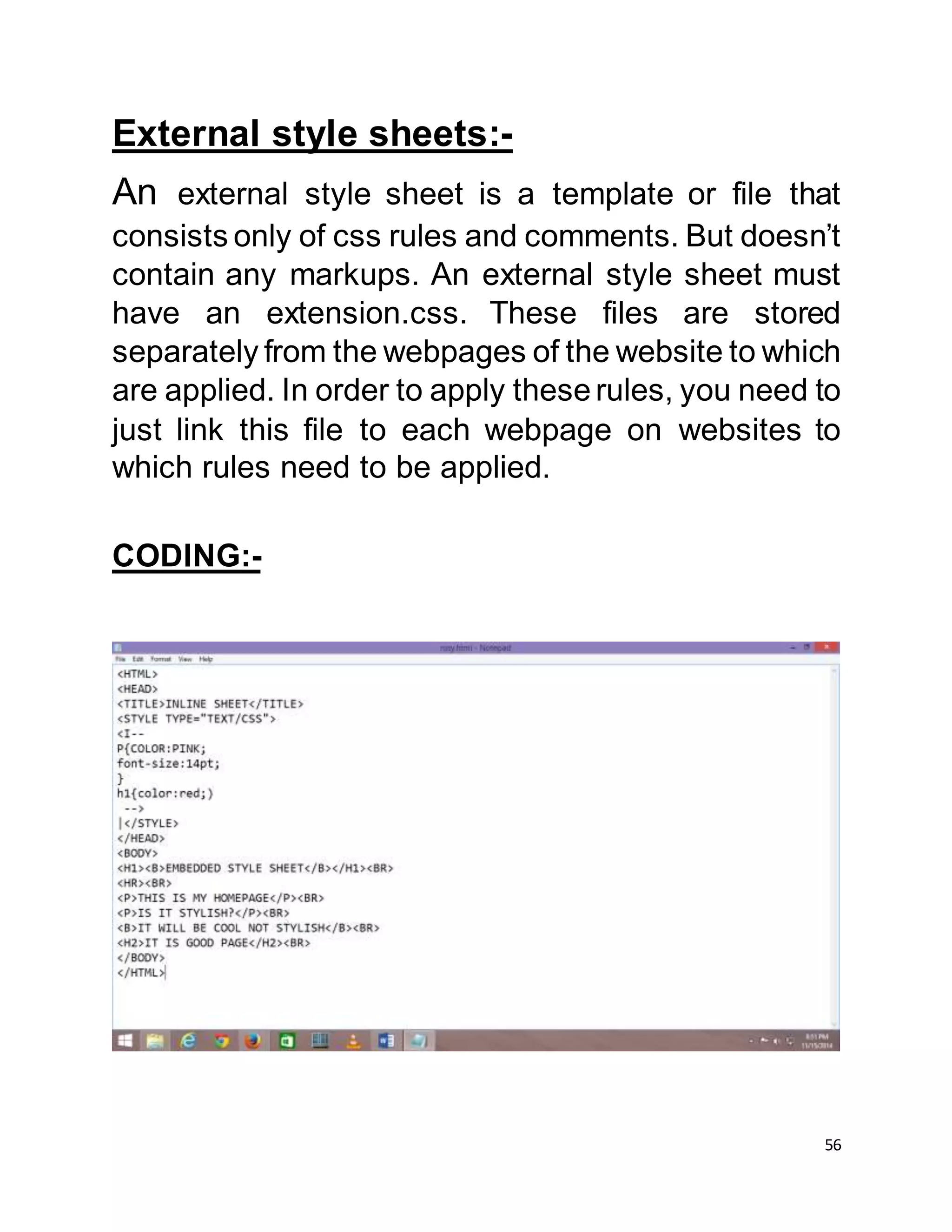 56
External style sheets:-
An external style sheet is a template or file that
consists only of css rules and comments. But doesn’t
contain any markups. An external style sheet must
have an extension.css. These files are stored
separately from the webpages of the website to which
are applied. In order to apply theserules, you need to
just link this file to each webpage on websites to
which rules need to be applied.
CODING:-
 