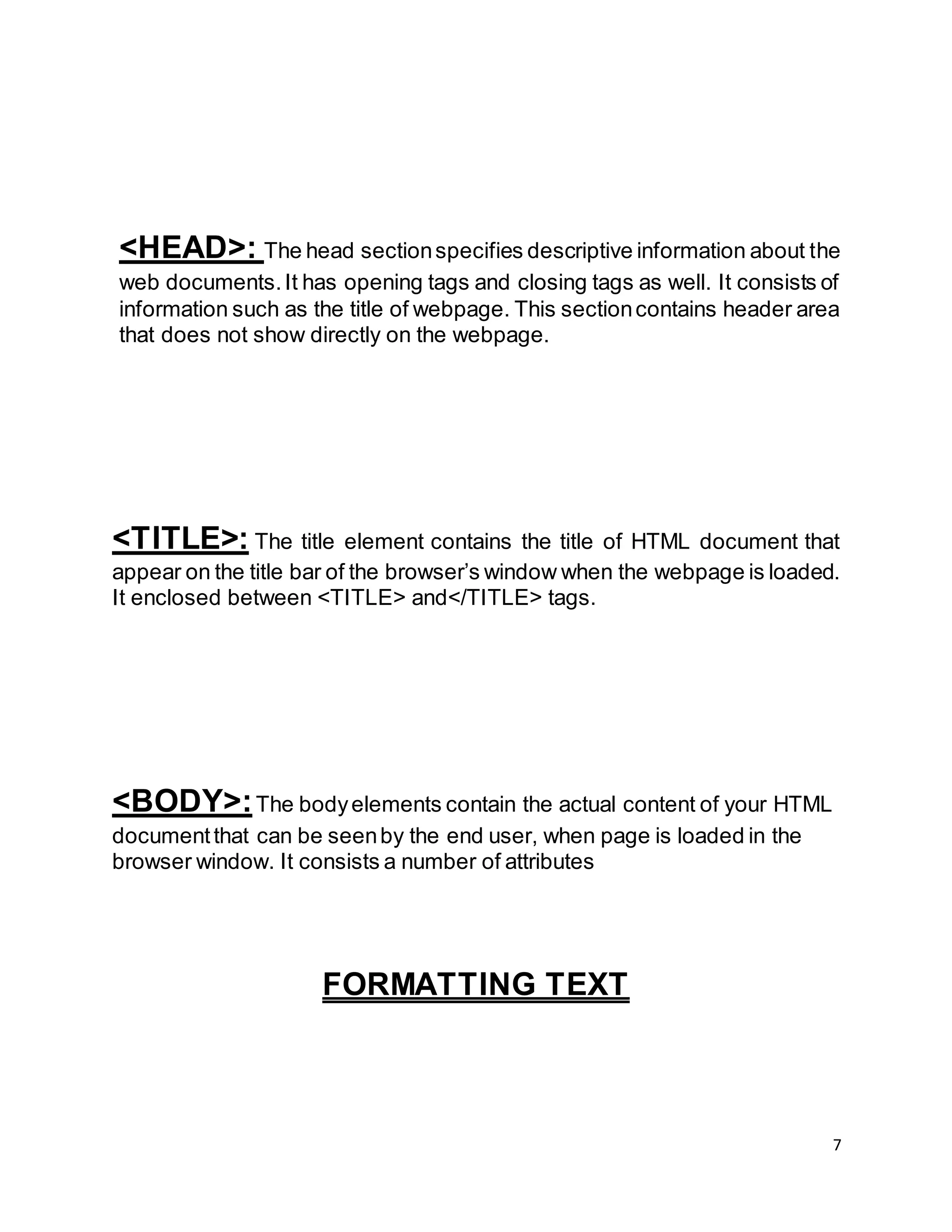 7
<HEAD>: The head sectionspecifies descriptive information about the
web documents.It has opening tags and closing tags as well. It consists of
information such as the title of webpage. This sectioncontains header area
that does not show directly on the webpage.
<TITLE>: The title element contains the title of HTML document that
appear on the title bar of the browser’s window when the webpage is loaded.
It enclosed between <TITLE> and</TITLE> tags.
<BODY>:The bodyelements contain the actual content of your HTML
documentthat can be seenby the end user, when page is loaded in the
browser window. It consists a number of attributes
FORMATTING TEXT
 