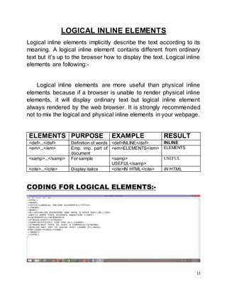 11
LOGICAL INLINE ELEMENTS
Logical inline elements implicitly describe the text according to its
meaning. A logical inline element contains different from ordinary
text but it’s up to the browser how to display the text. Logical inline
elements are following:-
Logical inline elements are more useful than physical inline
elements because if a browser is unable to render physical inline
elements, it will display ordinary text but logical inline element
always rendered by the web browser. It is strongly recommended
not to mix the logical and physical inline elements in your webpage.
ELEMENTS PURPOSE EXAMPLE RESULT
<def>...</def> Definition of words <def>INLINE</def> INLINE
<em>...</em> Emp. imp. part of
document
<em>ELEMENTS</em> ELEMENTS
<samp>...</samp> For sample <samp>
USEFUL</samp>
USEFUL
<cite>...</cite> Display italics <cite>IN HTML</cite> IN HTML
CODING FOR LOGICAL ELEMENTS:-
 