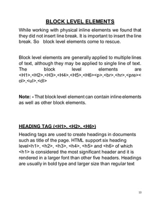 13
BLOCK LEVEL ELEMENTS
While working with physical inline elements we found that
they did not insert line break. It is important to insert the line
break. So block level elements come to rescue.
Block level elements are generally applied to multiple lines
of text, although they may be applied to single line of text.
The block level elements are
<H1>,<H2>,<H3>,<H4>,<H5>,<H6><p>,<br>,<hr>,<pre><
ol>,<ul>,<dl>
Note: - That block level element can contain inline elements
as well as other block elements.
HEADING TAG (<H1>, <H2>, <H6>)
Heading tags are used to create headings in documents
such as title of the page. HTML support six heading
level<h1>, <h2>, <h3>, <h4>, <h5> and <h6> of which
<h1> is considered the most significant header and it is
rendered in a larger font than other five headers. Headings
are usually in bold type and larger size than regular text
 