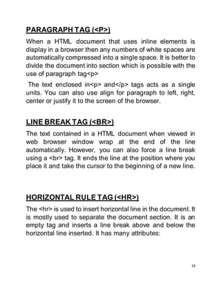 14
PARAGRAPH TAG (<P>)
When a HTML document that uses inline elements is
display in a browser then any numbers of white spaces are
automatically compressed into a single space. It is better to
divide the document into section which is possible with the
use of paragraph tag<p>
The text enclosed in<p> and</p> tags acts as a single
units. You can also use align for paragraph to left, right,
center or justify it to the screen of the browser.
LINE BREAK TAG (<BR>)
The text contained in a HTML document when viewed in
web browser window wrap at the end of the line
automatically. However, you can also force a line break
using a <br> tag. It ends the line at the position where you
place it and take the cursor to the beginning of a new line.
HORIZONTAL RULE TAG (<HR>)
The <hr> is used to insert horizontal line in the document. It
is mostly used to separate the document section. It is an
empty tag and inserts a line break above and below the
horizontal line inserted. It has many attributes:
 