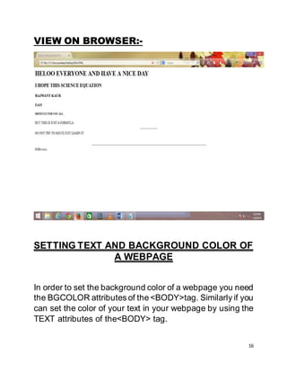 16
VIEW ON BROWSER:-
SETTING TEXT AND BACKGROUND COLOR OF
A WEBPAGE
In order to set the background color of a webpage you need
the BGCOLOR attributes of the <BODY>tag. Similarly if you
can set the color of your text in your webpage by using the
TEXT attributes of the<BODY> tag.
 