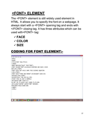 17
<FONT> ELEMENT
The <FONT> element is still widely used element in
HTML. It allows you to specify the font on a webpage. It
always start with a <FONT> opening tag and ends with
</FONT> closing tag. It has three attributes which can be
used with<FONT> tag:
 FACE
 COLOR
 SIZE
CODING FOR FONT ELEMENT:-
 