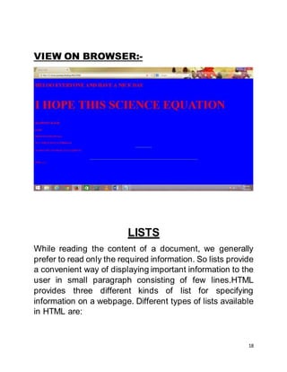 18
VIEW ON BROWSER:-
LISTS
While reading the content of a document, we generally
prefer to read only the required information. So lists provide
a convenient way of displaying important information to the
user in small paragraph consisting of few lines.HTML
provides three different kinds of list for specifying
information on a webpage. Different types of lists available
in HTML are:
 