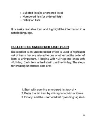 19
o Bulleted lists(or unordered lists)
o Numbered lists(or ordered lists)
o Definition lists
It is easily readable form and highlight the information in a
simple language.
BULLETED OR UNORDERED LISTS (<UL>)
Bulleted list is an unordered list which is used to represent
set of items that are related to one another but the order of
item is unimportant. It begins with <ul>tag and ends with
</ul> tag. Each item in the list will use the<li> tag. The steps
for creating unordered lists are:-
1. Start with opening unordered list tag<ul>
2. Enter the list item by <li>tag in individual items
3. Finally, end the unordered list by ending tag</ul>
 