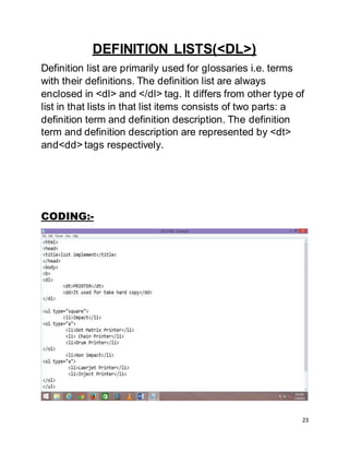 23
DEFINITION LISTS(<DL>)
Definition list are primarily used for glossaries i.e. terms
with their definitions. The definition list are always
enclosed in <dl> and </dl> tag. It differs from other type of
list in that lists in that list items consists of two parts: a
definition term and definition description. The definition
term and definition description are represented by <dt>
and<dd> tags respectively.
CODING:-
 