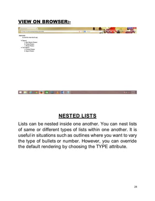 24
VIEW ON BROWSER:-
NESTED LISTS
Lists can be nested inside one another. You can nest lists
of same or different types of lists within one another. It is
useful in situations such as outlines where you want to vary
the type of bullets or number. However, you can override
the default rendering by choosing the TYPE attribute.
 