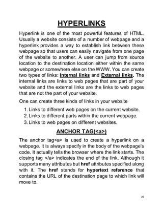26
HYPERLINKS
Hyperlink is one of the most powerful features of HTML.
Usually a website consists of a number of webpage and a
hyperlink provides a way to establish link between these
webpage so that users can easily navigate from one page
of the website to another. A user can jump from source
location to the destination location either within the same
webpage or somewhere else on the WWW. You can create
two types of links: Internal links and External links. The
internal links are links to web pages that are part of your
website and the external links are the links to web pages
that are not the part of your website.
One can create three kinds of links in your website
1. Links to different web pages on the current website.
2. Links to different parts within the current webpage.
3. Links to web pages on different websites.
ANCHOR TAG(<a>)
The anchor tag<a> is used to create a hyperlink on a
webpage. It is always specify in the body of the webpage’s
code. It actually tells the browser where the link starts. The
closing tag </a> indicates the end of the link. Although it
supports many attributes but href attributes specified along
with it. The href stands for hypertext reference that
contains the URL of the destination page to which link will
move to.
 
