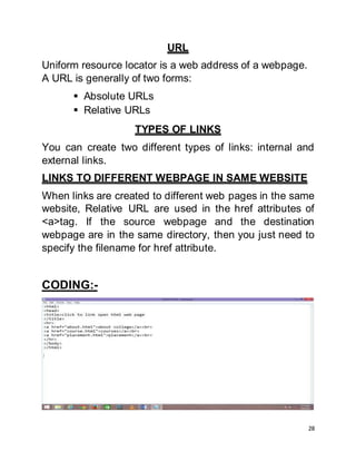 28
URL
Uniform resource locator is a web address of a webpage.
A URL is generally of two forms:
 Absolute URLs
 Relative URLs
TYPES OF LINKS
You can create two different types of links: internal and
external links.
LINKS TO DIFFERENT WEBPAGE IN SAME WEBSITE
When links are created to different web pages in the same
website, Relative URL are used in the href attributes of
<a>tag. If the source webpage and the destination
webpage are in the same directory, then you just need to
specify the filename for href attribute.
CODING:-
 