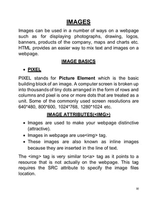 30
IMAGES
Images can be used in a number of ways on a webpage
such as for displaying photographs, drawing, logos,
banners, products of the company, maps and charts etc.
HTML provides an easier way to mix text and images on a
webpage.
IMAGE BASICS
 PIXEL
PIXEL stands for Picture Element which is the basic
building block of an image. A computer screen is broken up
into thousands of tiny dots arranged in the form of rows and
columns and pixel is one or more dots that are treated as a
unit. Some of the commonly used screen resolutions are
640*480, 800*600, 1024*768, 1280*1024 etc.
IMAGE ATTRIBUTES(<IMG>)
 Images are used to make your webpage distinctive
(attractive).
 Images in webpage are use<img> tag.
 These images are also known as inline images
because they are inserted in the line of text.
The <img> tag is very similar to<a> tag as it points to a
resource that is not actually on the webpage. This tag
requires the SRC attribute to specify the image files
location.
 