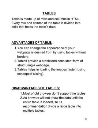 33
TABLES
Table is made up of rows and columns in HTML.
Every row and column of the table is divided into
cells that holds the table’s data.
ADVANTAGES OF TABLE:
1.You can change the appearance of your
webpage is desired from by using tables without
borders.
2.Tables provide a stable and consistent form of
structuring a webpage.
3.Tables helps in loading the images faster (using
concept of slicing).
DISADVANTAGES OF TABLES:
1.Most of old browser don’t support the tables.
2.As browser will not show the data until the
entire table is loaded, so its
recommendation divide a large table into
multiple tables.
 