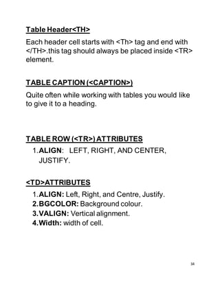 34
Table Header<TH>
Each header cell starts with <Th> tag and end with
</TH>.this tag should always be placed inside <TR>
element.
TABLE CAPTION (<CAPTION>)
Quite often while working with tables you would like
to give it to a heading.
TABLE ROW (<TR>)ATTRIBUTES
1.ALIGN: LEFT, RIGHT, AND CENTER,
JUSTIFY.
<TD>ATTRIBUTES
1.ALIGN: Left, Right, and Centre, Justify.
2.BGCOLOR: Background colour.
3.VALIGN: Vertical alignment.
4.Width: width of cell.
 