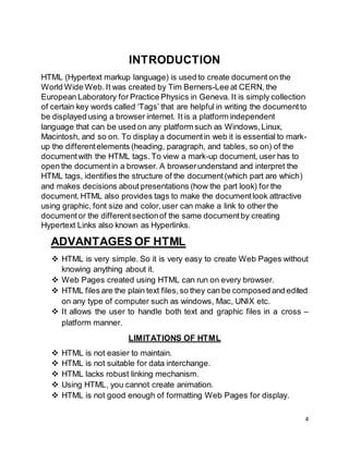 4
INTRODUCTION
HTML (Hypertext markup language) is used to create document on the
World Wide Web.It was created by Tim Berners-Lee at CERN, the
European Laboratory for Practice Physics in Geneva. It is simply collection
of certain key words called ‘Tags’ that are helpful in writing the documentto
be displayed using a browser internet. It is a platform independent
language that can be used on any platform such as Windows,Linux,
Macintosh, and so on. To display a documentin web it is essential to mark-
up the differentelements (heading, paragraph, and tables, so on) of the
documentwith the HTML tags. To view a mark-up document, user has to
open the documentin a browser. A browserunderstand and interpret the
HTML tags, identifies the structure of the document(which part are which)
and makes decisions about presentations (how the part look) for the
document.HTML also provides tags to make the documentlook attractive
using graphic, font size and color,user can make a link to other the
documentor the differentsectionof the same documentby creating
Hypertext Links also known as Hyperlinks.
ADVANTAGES OF HTML
 HTML is very simple. So it is very easy to create Web Pages without
knowing anything about it.
 Web Pages created using HTML can run on every browser.
 HTML files are the plain text files,so they can be composed and edited
on any type of computer such as windows, Mac, UNIX etc.
 It allows the user to handle both text and graphic files in a cross –
platform manner.
LIMITATIONS OF HTML
 HTML is not easier to maintain.
 HTML is not suitable for data interchange.
 HTML lacks robust linking mechanism.
 Using HTML, you cannot create animation.
 HTML is not good enough of formatting Web Pages for display.
 