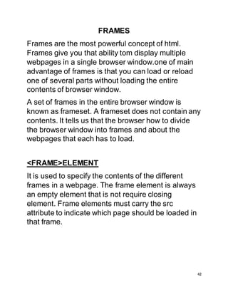 42
FRAMES
Frames are the most powerful concept of html.
Frames give you that ability tom display multiple
webpages in a single browser window.one of main
advantage of frames is that you can load or reload
one of several parts without loading the entire
contents of browser window.
A set of frames in the entire browser window is
known as frameset. A frameset does not contain any
contents. It tells us that the browser how to divide
the browser window into frames and about the
webpages that each has to load.
<FRAME>ELEMENT
It is used to specify the contents of the different
frames in a webpage. The frame element is always
an empty element that is not require closing
element. Frame elements must carry the src
attribute to indicate which page should be loaded in
that frame.
 