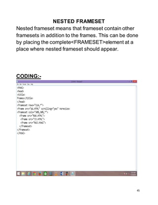 45
NESTED FRAMESET
Nested frameset means that frameset contain other
framesets in addition to the frames. This can be done
by placing the complete<FRAMESET>element at a
place where nested frameset should appear.
CODING:-
 
