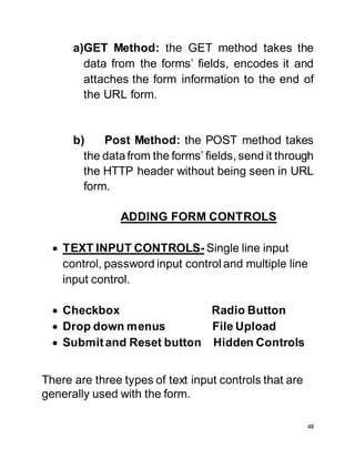 48
a)GET Method: the GET method takes the
data from the forms’ fields, encodes it and
attaches the form information to the end of
the URL form.
b) Post Method: the POST method takes
the datafrom the forms’ fields, send it through
the HTTP header without being seen in URL
form.
ADDING FORM CONTROLS
 TEXT INPUT CONTROLS- Single line input
control, password input control and multiple line
input control.
 Checkbox Radio Button
 Drop down menus File Upload
 Submitand Reset button Hidden Controls
There are three types of text input controls that are
generally used with the form.
 