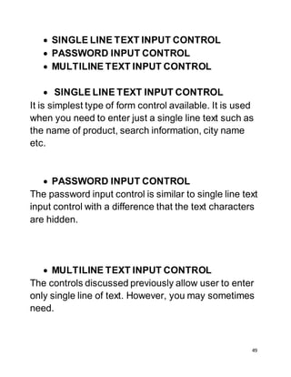 49
 SINGLE LINE TEXT INPUT CONTROL
 PASSWORD INPUT CONTROL
 MULTILINE TEXT INPUT CONTROL
 SINGLE LINE TEXT INPUT CONTROL
It is simplest type of form control available. It is used
when you need to enter just a single line text such as
the name of product, search information, city name
etc.
 PASSWORD INPUT CONTROL
The password input control is similar to single line text
input control with a difference that the text characters
are hidden.
 MULTILINE TEXT INPUT CONTROL
The controls discussed previously allow user to enter
only single line of text. However, you may sometimes
need.
 