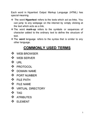 5
Each word in Hypertext Output Markup Language (HTML) has
special meaning.
 The word Hypertext refers to the texts which act as links. You
can jump to any webpage on the internet by simply clicking at
the text which acts as a link.
 The word mark-up refers to the symbols or sequences of
character added to the ordinary text to define the structure of
text.
 The word language refers to the syntax that is similar to any
other language.
COMMONLY USED TERMS
 WEB BROWSER
 WEB SERVER
 URL
 PROTOCOL
 DOMAIN NAME
 PORT NUMBER
 FILE PATH
 FILE NAME
 VIRTUAL DIRECTORY
 TAG
 ATRIBUTES
 ELEMENT
 