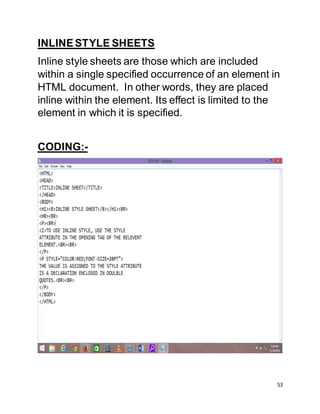 53
INLINESTYLE SHEETS
Inline style sheets are those which are included
within a single specified occurrence of an element in
HTML document. In other words, they are placed
inline within the element. Its effect is limited to the
element in which it is specified.
CODING:-
 