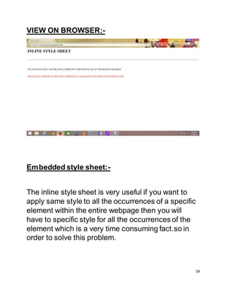 54
VIEW ON BROWSER:-
Embedded style sheet:-
The inline style sheet is very useful if you want to
apply same style to all the occurrences of a specific
element within the entire webpage then you will
have to specific style for all the occurrences of the
element which is a very time consuming fact.so in
order to solve this problem.
 