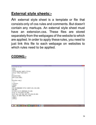 56
External style sheets:-
An external style sheet is a template or file that
consists only of css rules and comments. But doesn’t
contain any markups. An external style sheet must
have an extension.css. These files are stored
separately from the webpages of the website to which
are applied. In order to apply theserules, you need to
just link this file to each webpage on websites to
which rules need to be applied.
CODING:-
 