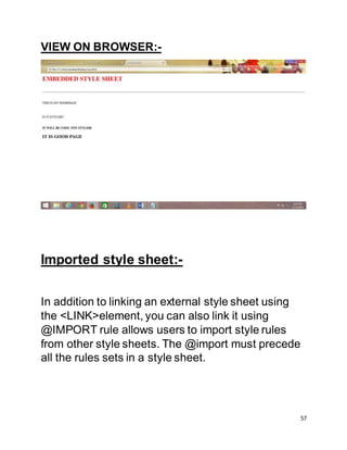 57
VIEW ON BROWSER:-
Imported style sheet:-
In addition to linking an external style sheet using
the <LINK>element, you can also link it using
@IMPORT rule allows users to import style rules
from other style sheets. The @import must precede
all the rules sets in a style sheet.
 