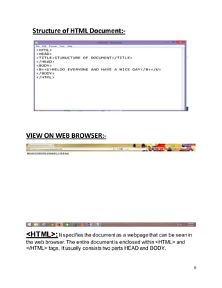 6
Structure of HTML Document:-
VIEW ON WEB BROWSER:-
<HTML>:It specifies the documentas a webpage that can be seen in
the web browser.The entire documentis enclosed within <HTML> and
</HTML> tags. It usually consists two parts HEAD and BODY.
 