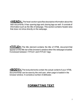 7
<HEAD>: The head sectionspecifies descriptive information about the
web documents.It has opening tags and closing tags as well. It consists of
information such as the title of webpage. This sectioncontains header area
that does not show directly on the webpage.
<TITLE>: The title element contains the title of HTML document that
appear on the title bar of the browser’s window when the webpage is loaded.
It enclosed between <TITLE> and</TITLE> tags.
<BODY>:The bodyelements contain the actual content of your HTML
documentthat can be seenby the end user, when page is loaded in the
browser window. It consists a number of attributes
FORMATTING TEXT
 