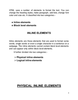8
HTML uses a number of elements to format the text. You can
change the heading styles, make paragraph, add lists, change font
color and size etc. It classified into two categories:-
 Inline elements
 Block level elements
INLINE ELEMENTS
Inline elements are those elements that are used to format some
words, single words or even a single character in a sentence on a
webpage. The inline elements cannot contain block level elements
and can appear only within block level elements.
It further divided into two categories:-
 Physical inline elements
 Logical inline elements
PHYSICAL INLINE ELEMENTS
 