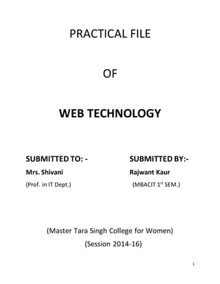 1
PRACTICAL FILE
OF
WEB TECHNOLOGY
SUBMITTED TO: - SUBMITTED BY:-
Mrs. Shivani Rajwant Kaur
(Prof. in IT Dept.) (MBACIT 1st
SEM.)
(Master Tara Singh College for Women)
(Session 2014-16)
 