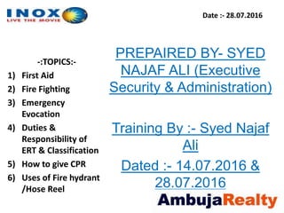 Date :- 28.07.2016
-:TOPICS:-
1) First Aid
2) Fire Fighting
3) Emergency
Evocation
4) Duties &
Responsibility of
ERT & Classification
5) How to give CPR
6) Uses of Fire hydrant
/Hose Reel
PREPAIRED BY- SYED
NAJAF ALI (Executive
Security & Administration)
Training By :- Syed Najaf
Ali
Dated :- 14.07.2016 &
28.07.2016
 
