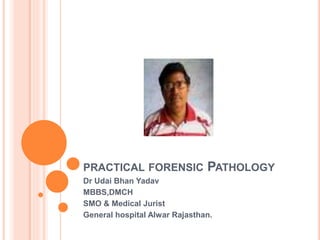 PRACTICAL FORENSIC PATHOLOGY
Dr Udai Bhan Yadav
MBBS,DMCH
SMO & Medical Jurist
General hospital Alwar Rajasthan.
 