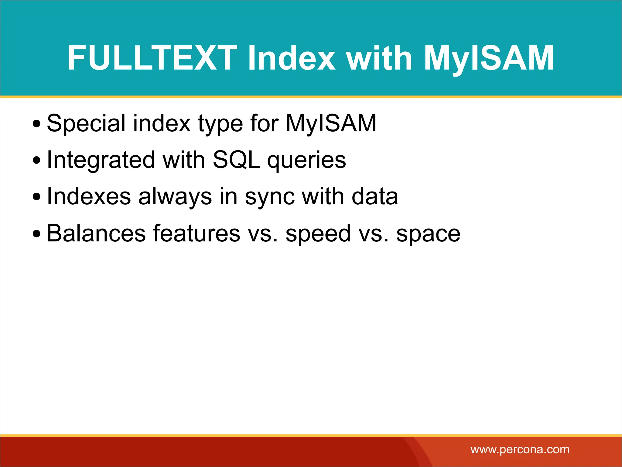 FULLTEXT Index with MyISAM • Special index type for MyISAM • Integrated with SQL queries • Indexes always in sync with data • Balances features vs. speed vs. space www.percona.com 