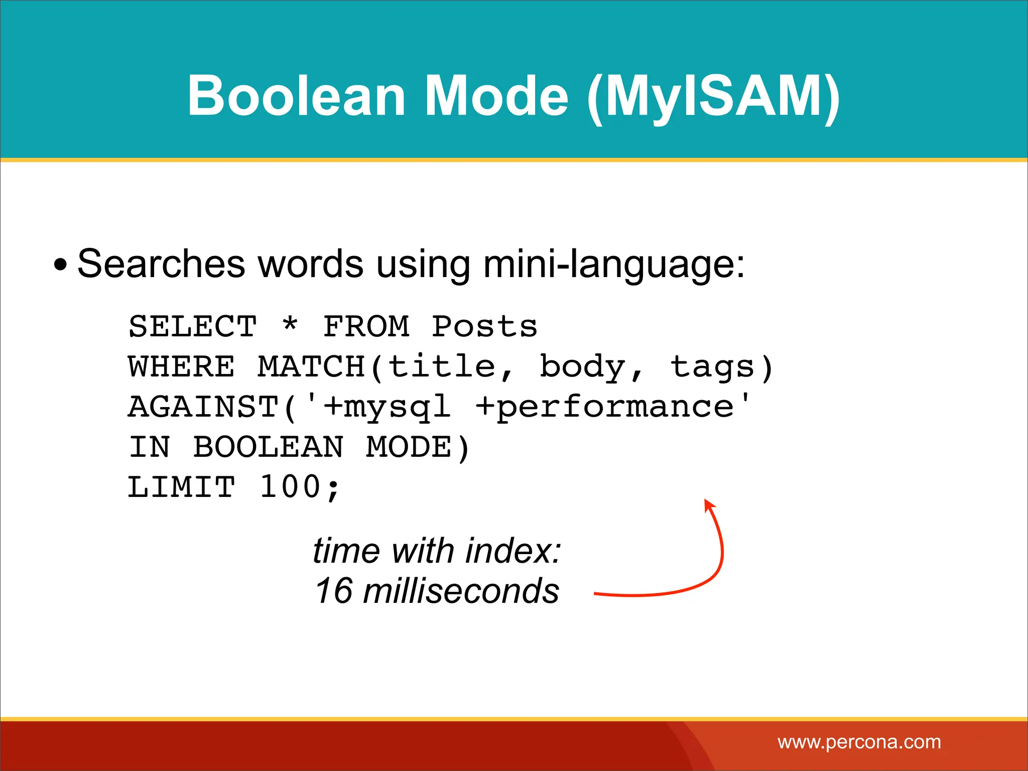 Boolean Mode (MyISAM) • Searches words using mini-language: ! SELECT * FROM Posts WHERE MATCH(title, body, tags) AGAINST('+mysql +performance' IN BOOLEAN MODE) LIMIT 100; time with index: 16 milliseconds www.percona.com 
