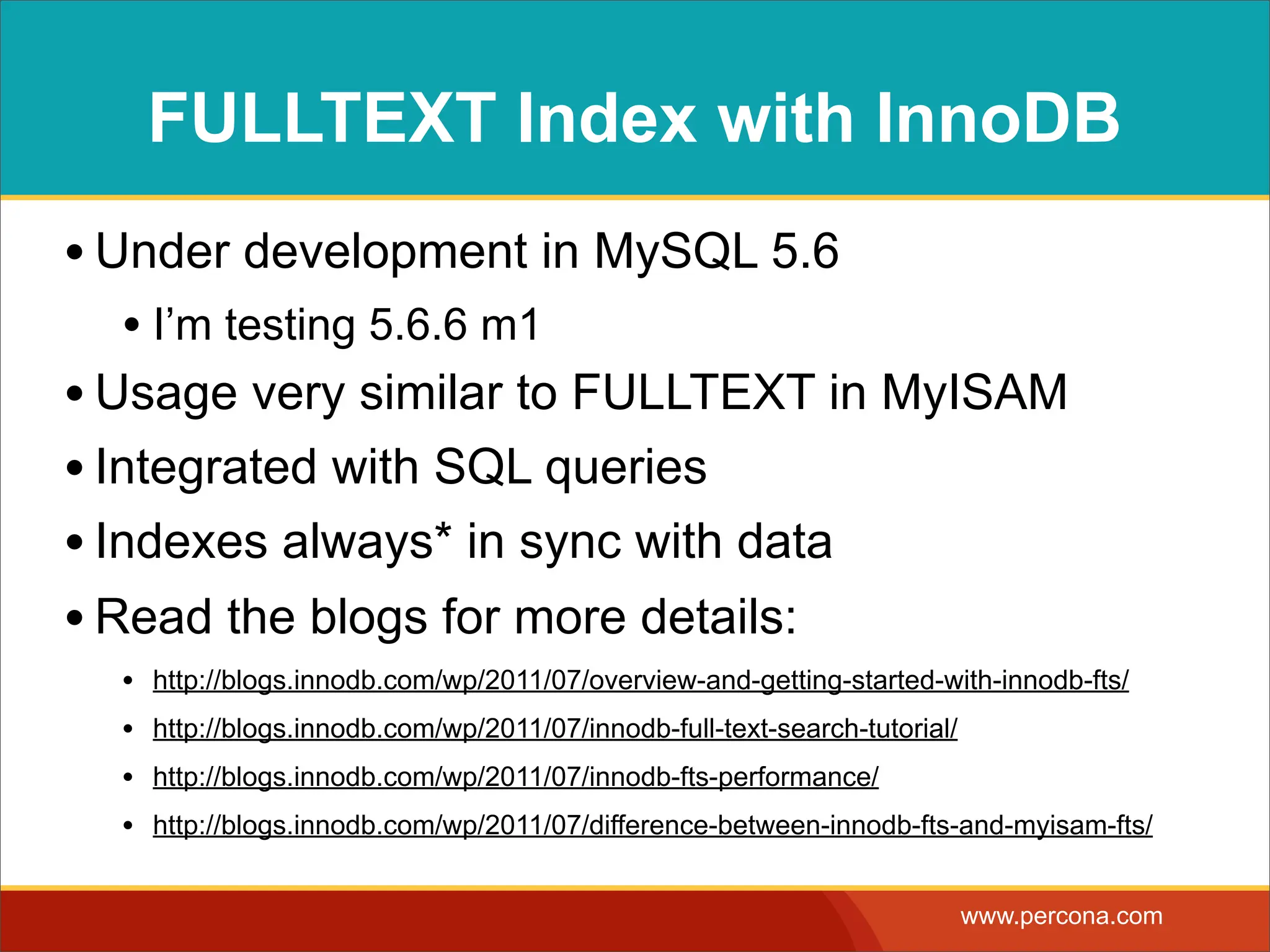 FULLTEXT Index with InnoDB • Under development in MySQL 5.6 • I’m testing 5.6.6 m1 • Usage very similar to FULLTEXT in MyISAM • Integrated with SQL queries • Indexes always* in sync with data • Read the blogs for more details: • http://blogs.innodb.com/wp/2011/07/overview-and-getting-started-with-innodb-fts/ • http://blogs.innodb.com/wp/2011/07/innodb-full-text-search-tutorial/ • http://blogs.innodb.com/wp/2011/07/innodb-fts-performance/ • http://blogs.innodb.com/wp/2011/07/difference-between-innodb-fts-and-myisam-fts/ www.percona.com 