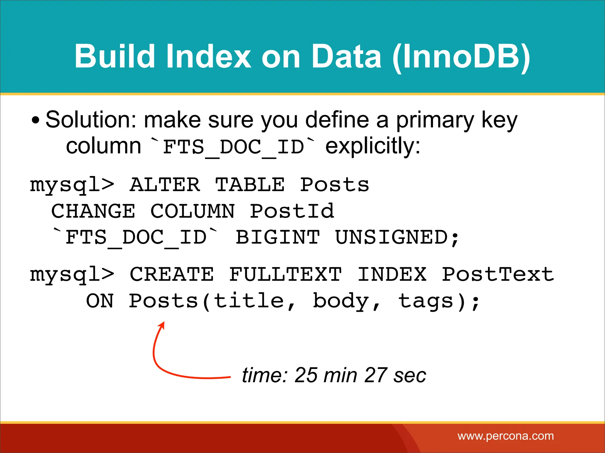 Build Index on Data (InnoDB) • Solution: make sure you define a primary key column `FTS_DOC_ID` explicitly: mysql> ALTER TABLE Posts CHANGE COLUMN PostId `FTS_DOC_ID` BIGINT UNSIGNED; mysql> CREATE FULLTEXT INDEX PostText ! ON Posts(title, body, tags); time: 25 min 27 sec www.percona.com 