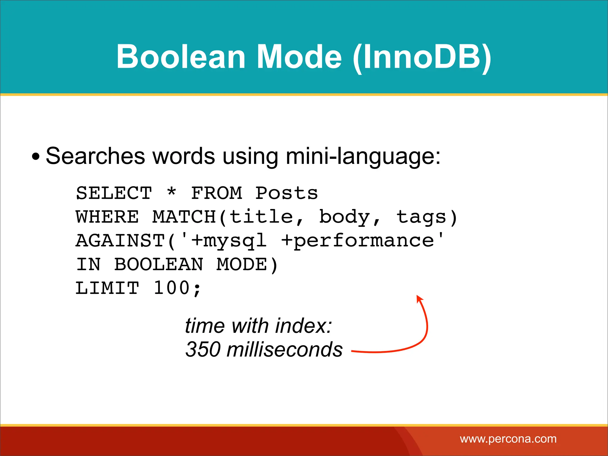 Boolean Mode (InnoDB) • Searches words using mini-language: ! SELECT * FROM Posts WHERE MATCH(title, body, tags) AGAINST('+mysql +performance' IN BOOLEAN MODE) LIMIT 100; time with index: 350 milliseconds www.percona.com 